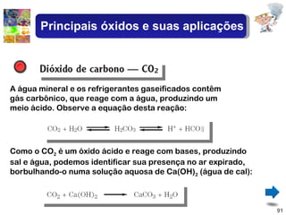 A água mineral e os refrigerantes gaseificados contêm gás carbônico, que reage com a água, produzindo um meio ácido. Observe a equação desta reação: Como o CO 2  é um óxido ácido e reage com bases, produzindo sal e água, podemos identificar sua presença no ar expirado, borbulhando-o numa solução aquosa de Ca(OH) 2  (água de cal): Principais óxidos e suas aplicações 