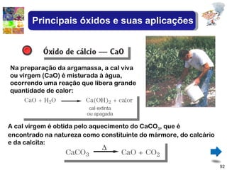 Na preparação da argamassa, a cal viva ou virgem (CaO) é misturada à água, ocorrendo uma reação que libera grande quantidade de calor: A cal virgem é obtida pelo aquecimento do CaCO 3 , que é encontrado na natureza como constituinte do mármore, do calcário e da calcita: Principais óxidos e suas aplicações 