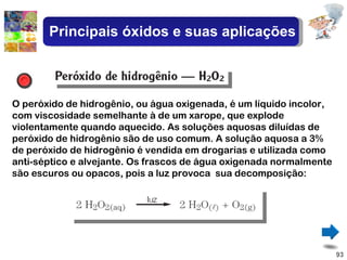 O peróxido de hidrogênio, ou água oxigenada, é um líquido incolor, com viscosidade semelhante à de um xarope, que explode violentamente quando aquecido. As soluções aquosas diluídas de peróxido de hidrogênio são de uso comum. A solução aquosa a 3% de peróxido de hidrogênio é vendida em drogarias e utilizada como anti-séptico e alvejante. Os frascos de água oxigenada normalmente são escuros ou opacos, pois a luz provoca  sua decomposição: Principais óxidos e suas aplicações 