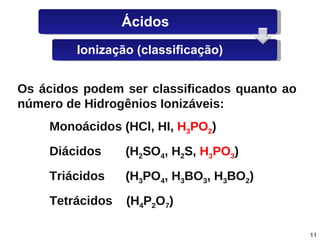 Os   ácidos   podem   ser   classificados   quanto   ao   número   de   Hidrogênios   Ionizáveis: Monoácidos   (HCl,   HI,   H 3 PO 2 ) Diácidos   (H 2 SO 4 ,   H 2 S,   H 3 PO 3 )   Triácidos   (H 3 PO 4 ,   H 3 BO 3 ,   H 3 BO 2 ) Tetrácidos   (H 4 P 2 O 7 ) Ácidos Ionização (classificação) 