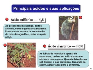 É o nome com que se indica uma solução aquosa do gás cianídrico, que é incolor, com cheiro característico de amêndoas amargas. Por ser muito venenoso, esse gás é utilizado nas execuções em câmara de gás. É um gás venenoso, incolor, formado na  putrefação de substâncias orgânicas naturais que contenham enxofre, sendo responsável em grande parte pelo cheiro de ovo podre. Ao pressentirem o perigo, certos animais, como o gambá e a maritaca, liberam uma mistura de substâncias de odor desagradável, entre as quais o H 2 S. As folhas de mandioca, apesar de venenosas, podem ser utilizadas como alimento para o gado. Quando deixadas ao sol, liberam o gás cianídrico, tornando-se, assim, apropriadas para o consumo. Principais ácidos e suas aplicações 