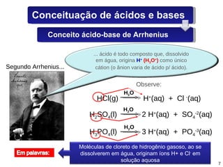 Segundo Arrhenius... HCl(g)  H + (aq)  +  Cl  - (aq) H 2 SO 4 (l)  2 H + (aq)  +  SO 4 -2 (aq) H 3 PO 4 (l)  3 H + (aq)  +  PO 4 -3 (aq) Observe: H 2 O H 2 O H 2 O ... ácido é todo composto que, dissolvido em água, origina  H +   (H 3 O + )  como único cátion (o ânion varia de ácido p/ ácido). Moléculas de cloreto de hidrogênio gasoso, ao se dissolverem em água, originam íons H+ e Cl -  em solução aquosa Conceituação de ácidos e bases Conceito ácido-base de Arrhenius 