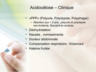Acidocétose – Clinique
• «PPP» (Polyurie, Polydypsie, Polyphagie)
– Attention aux < 2 ans: polyurie et polydipsie
non évidente. Souvent en acidose.
• Déshydratation
• Nausée , vomissements
• Douleur abdominale
• Compensation respiratoire : Küssmaul
• Haleine fruitée
 