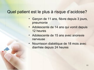 11
Quel patient est le plus à risque d’acidose?
• Garçon de 11 ans, fièvre depuis 3 jours,
pneumonie
• Adolescente de 14 ans qui vomit depuis
12 heures
• Adolescente de 15 ans avec anorexie
nerveuse
• Nourrisson diabétique de 18 mois avec
diarrhée depuis 24 heures
 