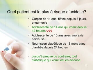 12
Quel patient est le plus à risque d’acidose?
• Garçon de 11 ans, fièvre depuis 3 jours,
pneumonie
• Adolescente de 14 ans qui vomit depuis
12 heures √√√
• Adolescente de 15 ans avec anorexie
nerveuse
• Nourrisson diabétique de 18 mois avec
diarrhée depuis 24 heures
• Jusqu’à preuve du contraire, tout
diabétique qui vomit est en acidose
 