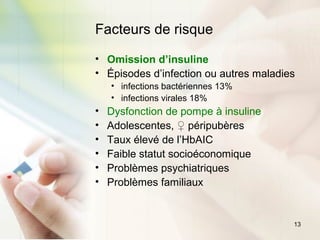 13
Facteurs de risque
• Omission d’insuline
• Épisodes d’infection ou autres maladies
• infections bactériennes 13%
• infections virales 18%
• Dysfonction de pompe à insuline
• Adolescentes, ♀ péripubères
• Taux élevé de l’HbAIC
• Faible statut socioéconomique
• Problèmes psychiatriques
• Problèmes familiaux
 