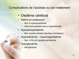 14
Complications de l’acidose ou son traitement
• Oedème cérébral
• Déficit en potassium
– Sec à hypoinsulinémie
– shift transcellulaire sec à hypertonicité
• Hypophosphatémie
– Sec à perte urinaire (diurèse osmotique)
• Hypocalcémie – hypomagnésémie
– Sec. à Rx de hypophosphatémie
• Hypoglycémie
– Iatrogénique
 