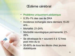 15
Œdème cérébral
• Problème uniquement pédiatrique
• 0.3%-1% des cas de DKA
• Incidence inchangée dans derniers 15-20
ans…
• Mortalité: 21-24%
• Morbidité neurologique permanente: 21-
26%
• Se développe le + souvent 4 à 12 hres
post intro du tx
• 50-80% de tous les décès chez jeunes
diabétiques
 