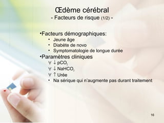16
Œdème cérébral
- Facteurs de risque (1/2) -
•Facteurs démographiques:
• Jeune âge
• Diabète de novo
• Symptomatologie de longue durée
•Paramètres cliniques
∀ ↓ pCO2
∀ ↓ NaHCO3
∀ ↑ Urée
• Na sérique qui n’augmente pas durant traitement
 