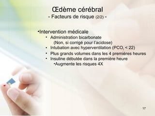 17
Œdème cérébral
- Facteurs de risque (2/2) -
•Intervention médicale
• Administration bicarbonate
(Non, si corrigé pour l’acidose)
• Intubation avec hyperventilation (PCO2 < 22)
• Plus grands volumes dans les 4 premières heures
• Insuline débutée dans la première heure
•Augmente les risques 4X
 