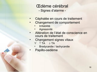18
Œdème cérébral
- Signes d’alarme -
• Céphalée en cours de traitement
• Changement de comportement
• Irritabilité
• Agressivité
• Altération de l’état de conscience en
cours de traitement
• Changement signes vitaux
∀ ↑ TA ↓ TA
• Bradycardie / tachycardie
• Papillo-oedème
 