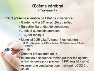 20
• Si pt présente altération de l’état de conscience:
• Garder le lit à 30º avec tête au milieu
• Surveiller Na et état de conscience
∀↓ soluté au besoin entretien
• + O2 par masque
• Mannitol 0.25 g/kg/IV (pour ↑ osmolarité)
(1.25 ml/kg/dose de 20% soluté en 10-30 minutes q 2 h au
besoin)
• Si Glasgow < 10
• Comme précédemment + ….
• Intubation à séquence rapide (utiliser les agents
anesthésiques pour prévenir ↑ PIC (eg lidocaïne)
• Assurer une ventilation pour maintenir pCO2 à
35-40
Œdème cérébral
- Traitement -
 