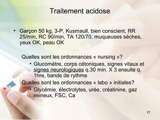 21
Traitement acidose
• Garçon 50 kg, 3-P, Kusmaull, bien conscient, RR
25/min, RC 90/min, TA 120/70, muqueuses sèches,
yeux OK, peau OK
Quelles sont les ordonnances « nursing »?
• Glucomètre, corps cétoniques, signes vitaux et
signes neurologiques q.30 min. X 3 ensuite q.
1hre, bande de rythme
Quelles sont les ordonnances « labo » initiales?
• Glycémie, électrolytes, urée, créatinine, gaz
veineux, FSC, Ca
 