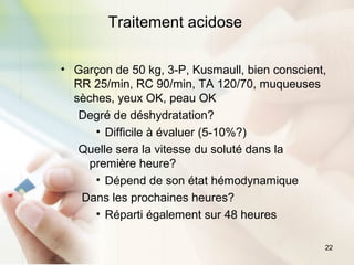 22
Traitement acidose
• Garçon de 50 kg, 3-P, Kusmaull, bien conscient,
RR 25/min, RC 90/min, TA 120/70, muqueuses
sèches, yeux OK, peau OK
Degré de déshydratation?
• Difficile à évaluer (5-10%?)
Quelle sera la vitesse du soluté dans la
première heure?
• Dépend de son état hémodynamique
Dans les prochaines heures?
• Réparti également sur 48 heures
 
