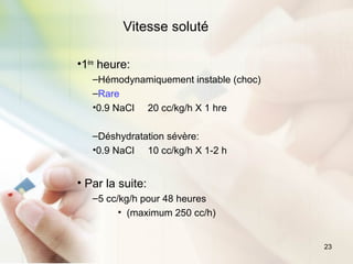 23
Vitesse soluté
•1ère
heure:
–Hémodynamiquement instable (choc)
–Rare
•0.9 NaCl 20 cc/kg/h X 1 hre
–Déshydratation sévère:
•0.9 NaCl 10 cc/kg/h X 1-2 h
• Par la suite:
–5 cc/kg/h pour 48 heures
• (maximum 250 cc/h)
 