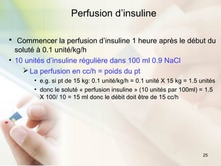25
Perfusion d’insuline
• Commencer la perfusion d’insuline 1 heure après le début du
soluté à 0.1 unité/kg/h
• 10 unités d’insuline régulière dans 100 ml 0.9 NaCl
La perfusion en cc/h = poids du pt
• e.g. si pt de 15 kg: 0.1 unité/kg/h = 0.1 unité X 15 kg = 1.5 unités
• donc le soluté « perfusion insuline » (10 unités par 100ml) = 1.5
X 100/ 10 = 15 ml donc le débit doit être de 15 cc/h
 