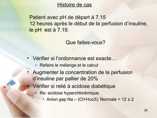 26
Histoire de cas
Patient avec pH de départ à 7.15
12 heures après le début de la perfusion d’insuline,
le pH est à 7.19.
Que faites-vous?
• Vérifier si l’ordonnance est exacte…
– Refaire le mélange et le calcul
• Augmenter la concentration de la perfusion
d’insuline par pallier de 20%
• Vérifier si relié à acidose diabétique
– Re: acidose hyperchlorémique
• Anion gap Na – (Cl+Hco3); Normale = 12 ± 2
 