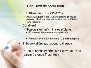 27
Perfusion de potassium
• KCl, KPo4 ou KCl + KPo4 ???
• KCl seulement à Ste-Justine (moins de risque
d’erreur, ↓Po4 non cliniquement important, KPo4 =
↓Ca possible)
• Combien?
• Toujours en déficit intra-cellulaire
• 40 mmol/L indépendamment du K+
• Remplacement K+ maximal: 0.5 mmol/kg/hre
• Si hyperkaliémique, attendre diurèse
• Faire bande rythme si K+ élevé ou Ø de
valeur (re onde T pointue)
 
