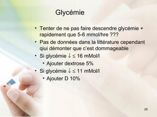 29
• Tenter de ne pas faire descendre glycémie +
rapidement que 5-6 mmol/hre ???
• Pas de données dans la littérature cependant
qiui démonter que c’est dommageable
• Si glycémie ↓ ≤ 16 mMol/l
• Ajouter dextrose 5%
• Si glycémie ↓ ≤ 11 mMol/l
• Ajouter D 10%
Glycémie
 