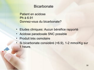 30
Bicarbonate
Patient en acidose
Ph à 6.91
Donnez-vous du bicarbonate?
• Etudes cliniques: Aucun bénéfice rapporté
• Acidose paradoxale SNC possible
• Produit très osmolaire
• Si bicarbonate considéré (<6.9), 1-2 mmol/Kg sur
1 heure.
 
