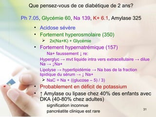 31
Que pensez-vous de ce diabétique de 2 ans?
Ph 7.05, Glycémie 60, Na 139, K+ 6.1, Amylase 325
• Acidose sévère
• Fortement hyperosmolaire (350)
 2x(Na+K) + Glycémie
• Fortement hypernatrémique (157)
Na+ faussement ↓ re:
Hyperglyc → mvt liquide intra vers extracellulaire → dilue
Na → ↓Na+
Lipolyse → hyperlipidémie → Na bas de la fraction
lipidique du sérum → ↓ Na+
 NaC = Na + ((glucose – 5) / 3)
• Probablement en déficit de potassium
• ↑ Amylase ou lipase chez 40% des enfants avec
DKA (40-80% chez adultes)
signification inconnue
pancréatite clinique est rare
 