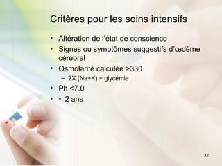 32
Critères pour les soins intensifs
• Altération de l’état de conscience
• Signes ou symptômes suggestifs d’œdème
cérébral
• Osmolarité calculée >330
– 2X (Na+K) + glycémie
• Ph <7.0
• < 2 ans
 