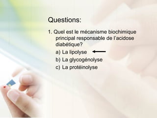 Questions:
1. Quel est le mécanisme biochimique
principal responsable de l’acidose
diabétique?
a) La lipolyse
b) La glycogénolyse
c) La protéinolyse
 