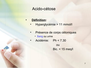 7
Acido-cétose
• Définition:
• Hyperglycémie > 11 mmol/l
• Présence de corps cétoniques
• Sang ou urine
• Acidémie: Ph < 7.30
ou
Bic. < 15 meq/l
 