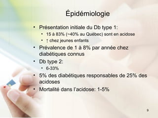 9
Épidémiologie
• Présentation initiale du Db type 1:
• 15 à 83% (~40% au Québec) sont en acidose
• ↑ chez jeunes enfants
• Prévalence de 1 à 8% par année chez
diabétiques connus
• Db type 2:
• 6-33%
• 5% des diabétiques responsables de 25% des
acidoses
• Mortalité dans l’acidose: 1-5%
 