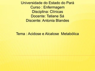 Universidade do Estado do Pará
Curso : Enfermagem
Disciplina: Clínicas
Docente: Tatiane Sá
Discente: Antonia Blandes
Tema : Acidose e Alcalose Metabólica
 