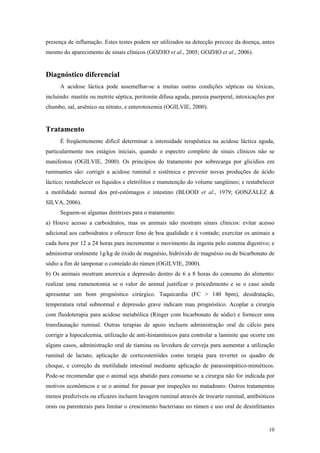 presença de inflamação. Estes testes podem ser utilizados na detecção precoce da doença, antes
mesmo do aparecimento de sinais clínicos (GOZHO et al., 2005; GOZHO et al., 2006).
Diagnóstico diferencial
A acidose láctica pode assemelhar-se a muitas outras condições sépticas ou tóxicas,
incluindo: mastite ou metrite séptica, peritonite difusa aguda, paresia puerperal, intoxicações por
chumbo, sal, arsênico ou nitrato, e enterotoxemia (OGILVIE, 2000).
Tratamento
É freqüentemente difícil determinar a intensidade terapêutica na acidose láctica aguda,
particularmente nos estágios iniciais, quando o espectro completo de sinais clínicos não se
manifestou (OGILVIE, 2000). Os princípios do tratamento por sobrecarga por glicídios em
ruminantes são: corrigir a acidose ruminal e sistêmica e prevenir novas produções de ácido
láctico; restabelecer os líquidos e eletrólitos e manutenção do volume sangüíneo; e restabelecer
a motilidade normal dos pré-estômagos e intestino (BLOOD et al., 1979; GONZÁLEZ &
SILVA, 2006).
Seguem-se algumas diretrizes para o tratamento:
a) Houve acesso a carboidratos, mas os animais não mostram sinais clínicos: evitar acesso
adicional aos carboidratos e oferecer feno de boa qualidade e à vontade; exercitar os animais a
cada hora por 12 a 24 horas para incrementar o movimento da ingesta pelo sistema digestivo; e
administrar oralmente 1g/kg de óxido de magnésio, hidróxido de magnésio ou de bicarbonato de
sódio a fim de tamponar o conteúdo do rúmen (OGILVIE, 2000).
b) Os animais mostram anorexia e depressão dentro de 6 a 8 horas do consumo do alimento:
realizar uma rumenotomia se o valor do animal justificar o procedimento e se o caso ainda
apresentar um bom prognóstico cirúrgico. Taquicardia (FC > 140 bpm), desidratação,
temperatura retal subnormal e depressão grave indicam mau prognóstico. Acoplar a cirurgia
com fluidoterapia para acidose metabólica (Ringer com bicarbonato de sódio) e fornecer uma
transfaunação ruminal. Outras terapias de apoio incluem administração oral de cálcio para
corrigir a hipocalcemia, utilização de anti-histamínicos para controlar a laminite que ocorre em
alguns casos, administração oral de tiamina ou levedura de cerveja para aumentar a utilização
ruminal de lactato, aplicação de corticosteróides como terapia para reverter os quadro de
choque, e correção da motilidade intestinal mediante aplicação de parassimpático-miméticos.
Pode-se recomendar que o animal seja abatido para consumo se a cirurgia não for indicada por
motivos econômicos e se o animal for passar por inspeções no matadouro. Outros tratamentos
menos predizíveis ou eficazes incluem lavagem ruminal através de trocarte ruminal, antibióticos
orais ou parenterais para limitar o crescimento bacteriano no rúmen e uso oral de desinfetantes
10
 
