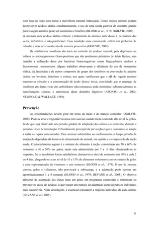 com base no iodo para matar a microbiota ruminal indesejada. Como muitos animais podem
desenvolver acidose láctica simultaneamente, o uso de uma sonda gástrica de diâmetro grande
para lavagem ruminal pode ser econômico e benéfico (BLOOD et al., 1979; OGILVIE, 2000).
c) Animais com acidose láctica crônica: o tratamento de animais individuais é, na maioria das
vezes, infrutífero e não-justificável. Essa condição mais comumente reflete um problema de
rebanho e deve ser considerado de maneira preventiva (OGILVIE, 2000).
Os antibióticos ionóforos são úteis no controle da acidose ruminal, pois deprimem ou
inibem os microrganismos Gram-positivos que são produtores primários de ácido láctico, sem
impedir a utilização deste por bactérias Gram-negativas como Megasphaera elsdenii e
Selenomonas ruminantium. Alguns trabalhos observaram a eficiência do uso de monensina
sódica, da lasalocida e de outros compostos do grupo dos ionóforos na prevenção da acidose
láctica em bovinos, bubalinos e ovinos, nos quais verificaram que o pH do líquido ruminal
manteve-se elevado e a concentração de ácido láctico baixa, concluindo que o emprego de
ionóforos em dietas ricas em carboidratos não-estruturais pode minimizar substancialmente as
manifestações clínicas e subclínicas deste distúrbio digestivo (AFONSO et al., 2002;
NEWBOLD & WALLACE, 1988).
Prevenção
As recomendações devem girar em torno da ração e do manejo alimentar (OGILVIE,
2000). Pode-se criar e engordar bovinos com sucesso usando ração contendo alto nível de grãos,
desde que seja observado um período gradual de adaptação dos animais ao alimento, durante o
período crítico de introdução. O fundamento principal da prevenção é que o ruminante se adapta
a todas as rações concentradas. Para animais submetidos ao confinamento, o longo período de
adaptação dependerá da história da alimentação do animal, seu apetite e a composição da ração
usada. O procedimento seguro é a mistura do alimento à ração, consistindo em 50 a 60% de
volumoso e 40 a 50% em grãos, ração esta administrada por 7 a 10 dias observando-se as
respostas. Se os resultados forem satisfatórios, diminui-se o nível de volumoso em 10% a cada 2
ou 4 dias, chegando-se a um nível de 10 a 15% de alimentos volumosos com o restante de grãos
e uma suplementação de vitaminas e sais minerais (BLOOD et al., 1979). O uso da mistura
correta, grãos e volumoso, não provocará a sobrecarga, e a adaptação pode ocorrer em
aproximadamente 3 a 4 semanas (BLOOD et al., 1979; BEVANS et al., 2005). O objetivo
principal da adaptação das dietas ricas em grãos em programas comerciais é minimizar ou
prevenir os casos de acidose, o que requer um manejo de adaptação especial para os indivíduos
mais suscetíveis. Nesta abordagem, é essencial considerar a resposta individual de cada animal
(BEVANS et al., 2005).
11
 