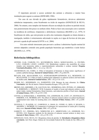 É importante prevenir o acesso acidental dos animais a alimentos e manter boas
instalações para segurar os animais (HOWARD, 1986).
Em caso de uso elevado de grãos rapidamente fermentáveis, devem-se administrar
substâncias tamponantes, como bicarbonato ou óxido de magnésio (GONZÁLEZ & SILVA,
2006). No entanto, estes tampões são bastante eficazes na redução da acidose no período inicial,
mas posteriormente têm pouco ou nenhum efeito. Pode-se fazer uma associação com o aumento
na incidência de urolitíases, timpanismo e deficiências vitamínicas (BLOOD et al., 1979). O
bicarbonato de sódio, que está presente na saliva dos ruminantes chegando ao rúmen durante a
mastigação, também é rotineiramente adicionado às rações ou à água de bovinos de leite para
prevenir a queda do pH ruminal (COTTE et al., 2004).
Um outro método interessante para prevenir a acidose é administrar líquido ruminal de
animais adaptados contendo uma grande população bacteriana que metaboliza o ácido láctico
(BLOOD et al., 1979).
Referências bibliográficas
AFONSO, J.A.B.; CIARLINI, P.C.; KUCHEMBUCK, M.R.G.; KOHAYAGAWA, A.; FELTRIN,
L.P.Z.; CIARLINI, L.D.R.P.; LAPOSY, C.B. Metabolismo oxidativo dos neutrófilos de ovinos
tratados com monensina sódica e experimentalmente submetidos à acidose ruminal. Pesquisa
Veterinária Brasileira. 2002. v. 22, n.4, p. 128-134.
ASCHENBACH, J.R.; GÄBEL, G. Effect of absorption of histamine in sheep rumen: significance of
acidotic epithelial damage. Journal of Animal Science. 2000. v.78, p.464-470.
BEVANS, D.W.; BEAUCHEMIN, K.A.; SCHWARTZKOPF-GENSWEIN, K.S.; MCKINNON, J.J;
MCALLISTER, T.A. Effect of rapid or gradual grain adaptation on subacute acidosis and feed intake
by feedlot cattle. Journal of Animal Science, 2005. v.83, p.1116–1132.
BLOOD, D.C.; HENDERSON, J.A.; RADOSTITS, O.M. Doenças do trato alimentar. In: Clínica
Veterinária. 5ed. Rio de Janeiro: Editora Guanabara Koogan, 1979, p.95-149.
BROWN, M.S.; KREHBIEL, C.R.; GALYEAN, M.L.; REMMENGA, M.D.; PETERS, J.P.; HIBBARD,
B.; ROBINSON, J.; MOSELEY, W.M. Evaluation of models of acute and subacute acidosis on dry
matter intake, ruminal fermentation, blood chemistry, and endocrine profiles of beef steers. Journal
of Animal Science, 2000. v.78, p.3155–3168.
COTTEE, G; KYRIAZAKIS, I.; WIDOWSKI, T.M.; LINDINGER, M.; CANT, J.P.; DUFFIELD,T.F.;
OSBORNE, V.R.; MCBRIDE, B.W. The effects of subacute ruminal acidosis on sodium bicarbonate-
supplemented water intake for lactating dairy cows. Journal of Dairy Science, 2004. v.87, p.2248–
2253.
DUFFIELD, T.; PLAIZIER, J.C.; FAIRFIELD, A.; BAGG, R.; VESSIE, G.; DICK, P; WILSON, J.;
ARAMINI, J.; MCBRIDE, B. Comparison of techniques for measurement of rumen pH in lactating
dairy cows. Journal of Dairy Science, 2004. v.87, p.59–66.
GARRETT, E.F.; PEREIRA, M.N.; NORDLUND, K.V.; ARMENTANO, L.E.; GOODGER, W.J.;
OETZEL, G.R. Diagnostic methods for the detection of subacute ruminal acidosis in dairy cows.
Journal of Dairy Science, 1999. v.82, p.1170–1178.
GONZÁLEZ, F.H.D.; SILVA, S.C. Bioquímica clínica de glicídes. In: Introdução a bioquímica clínica
veterinária. 2ed. Porto Alegre: Editora da Universidade Federal do Rio Grande do Sul, 2006, p.153-
207.
12
 