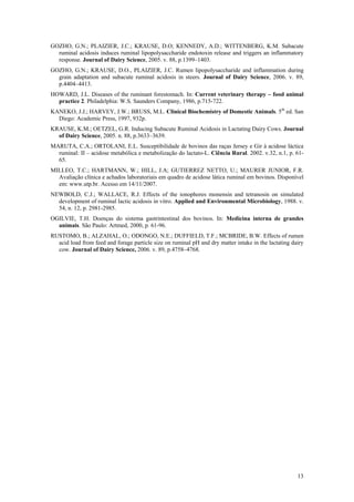 13
GOZHO, G.N.; PLAIZIER, J.C.; KRAUSE, D.O; KENNEDY, A.D.; WITTENBERG, K.M. Subacute
ruminal acidosis induces ruminal lipopolysaccharide endotoxin release and triggers an inflammatory
response. Journal of Dairy Science, 2005. v. 88, p.1399–1403.
GOZHO, G.N.; KRAUSE, D.O., PLAIZIER, J.C. Rumen lipopolysaccharide and inflammation during
grain adaptation and subacute ruminal acidosis in steers. Journal of Dairy Science, 2006. v. 89,
p.4404–4413.
HOWARD, J.L. Diseases of the ruminant forestomach. In: Current veterinary therapy – food animal
practice 2. Philadelphia: W.S. Saunders Company, 1986, p.715-722.
KANEKO, J.J.; HARVEY, J.W.; BRUSS, M.L. Clinical Biochemistry of Domestic Animals. 5th
ed. San
Diego: Academic Press, 1997, 932p.
KRAUSE, K.M.; OETZEL, G.R. Inducing Subacute Ruminal Acidosis in Lactating Dairy Cows. Journal
of Dairy Science, 2005. n. 88, p.3633–3639.
MARUTA, C.A.; ORTOLANI, E.L. Susceptibilidade de bovinos das raças Jersey e Gir à acidose láctica
ruminal: II – acidose metabólica e metabolização do lactato-L. Ciência Rural. 2002. v.32, n.1, p. 61-
65.
MILLEO, T.C.; HARTMANN, W.; HILL, J.A; GUTIERREZ NETTO, U.; MAURER JUNIOR, F.R.
Avaliação clínica e achados laboratoriais em quadro de acidose lática ruminal em bovinos. Disponível
em: www.utp.br. Acesso em 14/11/2007.
NEWBOLD, C.J.; WALLACE, R.J. Effects of the ionophores monensin and tetranosin on simulated
development of ruminal lactic acidosis in vitro. Applied and Environmental Microbiology, 1988. v.
54, n. 12, p. 2981-2985.
OGILVIE, T.H. Doenças do sistema gastrintestinal dos bovinos. In: Medicina interna de grandes
animais. São Paulo: Artmed, 2000, p. 61-96.
RUSTOMO, B.; ALZAHAL, O.; ODONGO, N.E.; DUFFIELD, T.F.; MCBRIDE, B.W. Effects of rumen
acid load from feed and forage particle size on ruminal pH and dry matter intake in the lactating dairy
cow. Journal of Dairy Science, 2006. v. 89, p.4758–4768.
 