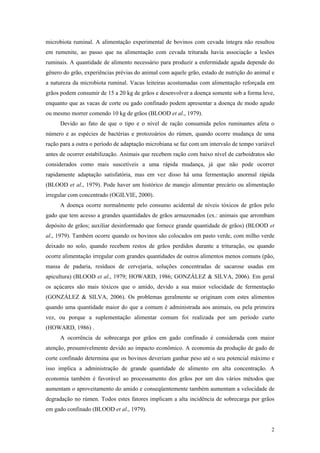 microbiota ruminal. A alimentação experimental de bovinos com cevada íntegra não resultou
em rumenite, ao passo que na alimentação com cevada triturada havia associação a lesões
ruminais. A quantidade de alimento necessário para produzir a enfermidade aguda depende do
gênero do grão, experiências prévias do animal com aquele grão, estado de nutrição do animal e
a natureza da microbiota ruminal. Vacas leiteiras acostumadas com alimentação reforçada em
grãos podem consumir de 15 a 20 kg de grãos e desenvolver a doença somente sob a forma leve,
enquanto que as vacas de corte ou gado confinado podem apresentar a doença de modo agudo
ou mesmo morrer comendo 10 kg de grãos (BLOOD et al., 1979).
Devido ao fato de que o tipo e o nível de ração consumida pelos ruminantes afeta o
número e as espécies de bactérias e protozoários do rúmen, quando ocorre mudança de uma
ração para a outra o período de adaptação microbiana se faz com um intervalo de tempo variável
antes de ocorrer estabilização. Animais que recebem ração com baixo nível de carboidratos são
considerados como mais suscetíveis a uma rápida mudança, já que não pode ocorrer
rapidamente adaptação satisfatória, mas em vez disso há uma fermentação anormal rápida
(BLOOD et al., 1979). Pode haver um histórico de manejo alimentar precário ou alimentação
irregular com concentrado (OGILVIE, 2000).
A doença ocorre normalmente pelo consumo acidental de níveis tóxicos de grãos pelo
gado que tem acesso a grandes quantidades de grãos armazenados (ex.: animais que arrombam
depósito de grãos; auxiliar desinformado que fornece grande quantidade de grãos) (BLOOD et
al., 1979). Também ocorre quando os bovinos são colocados em pasto verde, com milho verde
deixado no solo, quando recebem restos de grãos perdidos durante a trituração, ou quando
ocorre alimentação irregular com grandes quantidades de outros alimentos menos comuns (pão,
massa de padaria, resíduos de cervejaria, soluções concentradas de sacarose usadas em
apicultura) (BLOOD et al., 1979; HOWARD, 1986; GONZÁLEZ & SILVA, 2006). Em geral
os açúcares são mais tóxicos que o amido, devido a sua maior velocidade de fermentação
(GONZÁLEZ & SILVA, 2006). Os problemas geralmente se originam com estes alimentos
quando uma quantidade maior do que a comum é administrada aos animais, ou pela primeira
vez, ou porque a suplementação alimentar comum foi realizada por um período curto
(HOWARD, 1986) .
A ocorrência de sobrecarga por grãos em gado confinado é considerada com maior
atenção, presumivelmente devido ao impacto econômico. A economia da produção de gado de
corte confinado determina que os bovinos deveriam ganhar peso até o seu potencial máximo e
isso implica a administração de grande quantidade de alimento em alta concentração. A
economia também é favorável ao processamento dos grãos por um dos vários métodos que
aumentam o aproveitamento do amido e conseqüentemente também aumentam a velocidade de
degradação no rúmen. Todos estes fatores implicam a alta incidência de sobrecarga por grãos
em gado confinado (BLOOD et al., 1979).
2
 