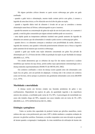 Há alguns períodos críticos durante os quais ocorre sobrecarga por grãos em gado
confinado:
- quando o gado inicia a alimentação, mesmo tendo contato prévio com grãos, é comum a
ingestão de uma dose tóxica, se for oferecido um nível alto de grãos na ração;
- quando a ingestão diária total de alimento é levada até ao que se considera a mesma
alimentação numa base ad libitum, sobrecarregando-se por si mesmos;
- quando há aumento na concentração de grãos da ração de um nível para outro, se o aumento é
grande, o total de grãos consumidos por alguns animais também pode ser excessivo;
- uma rápida queda na temperatura ambiente resultará num grande aumento da ingestão de
alimentos em animais que são alimentados à vontade e pode ocorrer a sobrecarga por grãos;
- quando chove e os alimentos começam a umedecer com possibilidade de mofar, diminui a
ingestão dos mesmos, mas quando é oferecido posteriormente alimento seco e fresco a ingestão
pode aumentar de tal maneira que ocorrerá a sobrecarga;
- quando o gado que recebe uma ração altamente concentrada em grãos fica privado de
alimentação por 12 a 24 horas devido à falha na produção da ração ou por facilidade de manejo
(BLOOD et al., 1979).
Um estudo demonstrou que os zebuínos da raça Gir são menos suscetíveis à acidose
metabólica que taurinos da raça Jersey, porém ambas raças apresentaram sintomatologia com a
doença induzida experimentalmente (MARUTA & ORTOLANI, 2002).
Em cordeiros confinados o início da doença ocorre quando estes são alimentados com
ração rica em grãos, sem um período de adaptação. A doença não é tão comum em cordeiros
como em bovinos, talvez porque os primeiros são geralmente alimentados com aveia (BLOOD
et al., 1979).
Morbidade e mortalidade
A doença ocorre em bovinos criados nas fazendas produtoras de grãos e nos
confinamentos. Dependendo da espécie do grão, da quantidade ingerida e da experiência
anterior dos animais, a morbidade pode variar de 10 a 50%. A porcentagem de mortalidade nos
casos não tratados chega até 90%, enquanto nos casos tratados está em torno de 30 a 40%
(BLOOD et al., 1979; GONZÁLEZ & SILVA, 2006).
Etiologia e patogênese
Todos os tecidos têm capacidade de produzir lactato por glicólise anaeróbica, muito
embora não seja a rota preferencial, pois mais ATP é obtido mediante a completa oxidação do
piruvato via glicólise aeróbica. Entretanto, os tecidos respondem com uma elevação na geração
de lactato quando a oxigenação é inadequada. As rotas metabólicas de utilização do lactato são
3
 