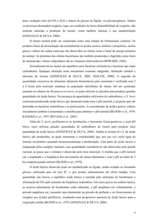 duas: oxidação total até CO2 e H2O e síntese de glicose no fígado, via gliconeogênese. Ambos
os processos demandam oxigênio, logo, em condições de baixa disponibilidade de oxigênio, não
somente aumenta a produção de lactato, como também diminui a sua metabolização
(GONZÁLEZ & SILVA, 2006).
O rúmen normal pode ser visualizado como uma câmara de fermentação contínua. Os
produtos finais da fermentação são normalmente os ácidos acético, butírico e propiônico, ácidos
graxos voláteis de cadeia curta que são absorvidos no rúmen como a fonte de energia primária
do animal. As proteínas das células bacterianas são também produzidas e digeridas como fonte
de aminoácidos. Outros subprodutos são as vitaminas hidrossolúveis (HOWARD, 1986).
Normalmente há no rúmen um equilíbrio entre bactérias celulolíticas e bactérias que usam
carboidratos. Qualquer alteração neste mecanismo ocasiona indigestão, disfunção ruminal e
absorção de toxinas (GONZÁLEZ & SILVA, 2006; OGILVIE, 2000). A ingestão de
quantidades excessivas de alimentos altamente fermentáveis pelo ruminante é verificada com 2
a 6 horas pela marcante mudança na população microbiana do rúmen. Há um acentuado
aumento no número de Streptococcus bovis, os quais utilizam os glicídios para produzir grandes
quantidades de ácido láctico. Na presença de quantidades suficientes de carboidratos, o S. bovis
continuará produzindo ácido láctico que diminuirá ainda mais o pH ruminal, a tal ponto que são
destruídas as bactérias celulolíticas e os protozoários. A concentração de ácidos graxos voláteis
inicialmente também é aumentada e contribui para diminuir o pH ruminal (BLOOD et al., 1979;
KANEKO et al., 1997; BEVANS et al., 2005).
Além do S. bovis, proliferam-se os lactobacilos e bastonetes Gram-positivos, e num pH
baixo, estes utilizam grandes quantidades de carboidratos do rúmen para produzir mais
quantidade de ácido láctico (GONZÁLEZ & SILVA, 2006). Ambas as formas D e L de ácido
láctico são produzidas, as quais aumentam a osmolaridade que, por sua vez, retira água do
sistema circulatório causando hemoconcentração e desidratação. Uma parte do ácido láctico é
tamponada pelos tampões ruminais, mas quantidades consideráveis são absorvidas pela parede
ruminal, ao passo que o restante é absorvido pelo trato intestinal. A medida que o pH ruminal
cai, a amplitude e a freqüência dos movimentos do rúmen diminuem e com o pH ao redor de 5
há completa parada ruminal (BLOOD et al., 1979).
O ácido láctico absorvido pode ser metabolizado no fígado, sendo oxidado ou formando
glicose, utilizando para tal íons H+
, o que produz indiretamente um efeito tampão. Com
quantidade não tóxica, o equilíbrio ácido básico é mantido pela utilização de bicarbonato e
eliminação de CO2 pelo aumento da freqüência respiratória. Em casos graves de acidose láctica,
as reservas plasmáticas de bicarbonato estão reduzidas, o pH sangüíneo cai violentamente, a
pressão sangüínea cai, causando uma diminuição na pressão de perfusão e no fornecimento de
oxigênio aos tecidos periféricos, resultando num progressivo aumento de ácido láctico para a
respiração celular (BLOOD et al., 1979; GONZÁLEZ & SILVA, 2006).
4
 