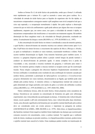 Ambas as formas D e L de ácido láctico são produzidas, sendo que a forma L é utilizada
mais rapidamente que o isômero D, o qual se acumula e causa uma grave acidose. Se a
velocidade de entrada do ácido láctico para os líquidos do organismo não for tão rápida, os
mecanismos compensadores conseguem manter o pH sangüíneo num nível compatível até que a
crise seja superada, e a recuperação normalmente é rápida. Isto pode explicar a observação
comum de que no início do confinamento o gado pode adoecer por alguns dias mas se recupera
rapidamente, enquanto que, em outros casos, nos quais a velocidade de entrada é rápida, os
mecanismos compensadores são insuficientes e é necessário um tratamento urgente. Há também
diminuição do fluxo sangüíneo renal e da velocidade de filtração glomerular, resultando em
anúria. Eventualmente há choque e morte (BLOOD et al., 1979; KANEKO et al., 1997).
A alta concentração de ácido láctico no rúmen é considerada a causa da rumenite química,
a qual facilita o desenvolvimento da rumenite micótica nos animais sobreviventes após 4 a 6
dias. O pH baixo do rúmen favorece o crescimento das espécies de Mucor, Rhizopys e Absidia,
as quais se multiplicam e invadem os vasos ruminais, ocasionando tromboses e infarto. Pode
ocorrer também disseminação ao fígado. Uma rumenite bacteriana grave também ocorre. A
necrose e a gangrena dispersas podem afetar a porção ventral íntegra da parede ruminal e
conduzir ao desenvolvimento de peritonite aguda. A atonia completa leva à perda da
viscosidade, e esta, associada a toxemia resultante da gangrena, é suficiente para matar o
animal. Na rumenite química simples a mucosa ruminal se recupera assim que há cicatrização
tissular. Nessa relação a patogenia dos abscessos hepáticos freqüentemente encontrados em
bovinos confinados é considerada como resultado de uma combinação de rumenite causada por
acidose láctica, permitindo a penetração de Sphaerpphorus necrophorus e Corynebacterium
pyogenes diretamente nos vasos ruminais, disseminando-se ao fígado, que também pode estar
afetado pela acidose láctica. A rumenite crônica e a hiperqueratose ruminal são comuns em
gado alimentado por longos períodos com rações de grãos e as lesões são atribuídas à acidose
crônica (BLOOD et al., 1979; KANEKO et al., 1997; OGILVIE, 2000).
Outras substâncias tóxicas, além do ácido láctico, foram propostas como causadoras da
doença. Encontrou-se um aumento na concentração de histamina em gado com sobrecarga
experimental, mas é desconhecida sua participação na doença. A histamina não é absorvida pelo
rúmen, exceto quando o pH está extremamente baixo, mas é absorvida pelas alças intestinais.
Assim, uma absorção significativa da histamina por um epitélio ruminal danificado pela acidose
deve ser considerada como um evento precoce e importante na patogenia da acidose
(ASCHENBACH & GÄBEL, 2000; BLOOD et al., 1979). Além disso, os lipopolissacarídeos
das bactérias ruminais Gram negativas também foram implicados nas doenças que ocorrem pelo
consumo excessivo de concentrados, como a acidose ruminal. Foi sugerido que o ambiente
ácido do rúmen, mudanças na pressão osmótica, e os lipopolissacarídeos ruminais, podem tornar
o epitélio ruminal mais suscetível a lesões. Estas mudanças podem resultar em translocação de
5
 
