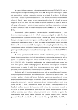 Ao exame clínico a temperatura está geralmente abaixo do normal, 36,5 a 38,5o
C, mas os
animais expostos ao sol podem ter temperatura de até 41o
C. A freqüência cardíaca quase sempre
está aumentada e continua a aumentar conforme a gravidade da acidose e da falência
circulatória. A respiração geralmente é superficial e com freqüência aumentada até 60 a 90 por
minuto. A diarréia é quase sempre presente e geralmente é profusa, de coloração levemente
enegrecida e de odor ácido. As fezes contêm excessiva quantidade de polpa de grãos na
sobrecarga pelos mesmos, e sementes e cascas quando são ingeridas uvas ou maçãs. A ausência
de fezes é considerada como um sinal de prognóstico grave (BLOOD et al., 1979; OGILVIE,
2000).
A desidratação é grave e progressiva. Em casos médios a desidratação equivale a 4 a 6%
do peso vivo e em casos graves, até 10 a 12%. O conteúdo ruminal pode ser palpável na fossa
paralombar esquerda, apresenta consistência firme e pastosa nos animais que recebiam uma
dieta grosseira e passaram a receber grande quantidade de grãos. Nos animais que adoeceram
com pequena quantidades de grãos, o rúmen não estará necessariamente repleto, mas estará
flácido devido ao excesso de conteúdo líquido palpável. As contrações primárias do rúmen estão
completamente ausentes, embora os ruídos de borbulhamento do gás passando pelo meio de
grandes quantidades de líquidos acumulados no rúmen sejam audíveis a auscultação (BLOOD et
al., 1979).
Os animais gravemente afetados têm um caminhar cambaleante e parecem estar cegos.
Eles se chocam contra objetos e o reflexo palpebral encontra-se diminuído ou ausente. O reflexo
pupilar à luz geralmente está presente, embora diminuído em relação ao normal (BLOOD et al.,
1979; OGILVIE, 2000). As laminites agudas podem estar presentes, sendo muito comuns nos
casos menos graves, que têm um bom prognóstico. As laminites crônicas podem ocorrer após
várias semanas ou meses. A anúria é um sintoma comum nos casos agudos e a diurese
provocada pela fluidoterapia indica um bom prognóstico (BLOOD et al., 1979).
Geralmente após 48 horas ocorre o decúbito, e este pode ser um sinal precoce. Os animais
acometidos permanecem imóveis, freqüentemente com a cabeça voltada para o flanco e sua
resposta a qualquer estímulo está bastante diminuída, a ponto de assemelhar-se à paresia
puerperal. O desenvolvimento rápido dos sintomas agudos, particularmente o decúbito, indica
prognóstico desfavorável e necessita urgentemente de um tratamento radical. A morte pode
ocorrer em 24 a 72 horas, e a recuperação durante este período é avaliada pela redução da
freqüência cardíaca, aumento da temperatura retal, retorno dos movimentos ruminais e
evacuação de grande quantidades de fezes amolecidas. Alguns animais parecem ter uma
melhora temporária, mas voltam a adoecer gravemente após o terceiro ou quarto dia.
Provavelmente esses animais foram acometidos por rumenite fúngica grave e morrem
geralmente dentro de dois a três dias devido à peritonite difusa aguda (BLOOD et al., 1979).
7
 