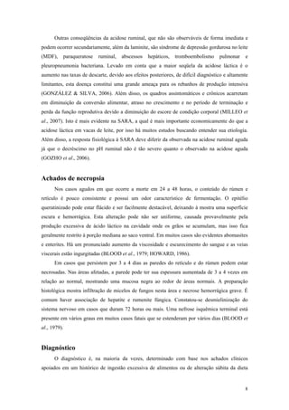 Outras conseqüências da acidose ruminal, que não são observáveis de forma imediata e
podem ocorrer secundariamente, além da laminite, são síndrome de depressão gordurosa no leite
(MDF), paraqueratose ruminal, abscessos hepáticos, tromboembolismo pulmonar e
pleuropneumonia bacteriana. Levado em conta que a maior seqüela da acidose láctica é o
aumento nas taxas de descarte, devido aos efeitos posteriores, de difícil diagnóstico e altamente
limitantes, esta doença constitui uma grande ameaça para os rebanhos de produção intensiva
(GONZÁLEZ & SILVA, 2006). Além disso, os quadros assintomáticos e crônicos acarretam
em diminuição da conversão alimentar, atraso no crescimento e no período de terminação e
perda da função reprodutiva devido a diminuição do escore de condição corporal (MILLEO et
al., 2007). Isto é mais evidente na SARA, a qual é mais importante economicamente do que a
acidose láctica em vacas de leite, por isso há muitos estudos buscando entender sua etiologia.
Além disso, a resposta fisiológica à SARA deve diferir da observada na acidose ruminal aguda
já que o decréscimo no pH ruminal não é tão severo quanto o observado na acidose aguda
(GOZHO et al., 2006).
Achados de necropsia
Nos casos agudos em que ocorre a morte em 24 a 48 horas, o conteúdo do rúmen e
retículo é pouco consistente e possui um odor característico de fermentação. O epitélio
queratinizado pode estar flácido e ser facilmente destacável, deixando à mostra uma superfície
escura e hemorrágica. Esta alteração pode não ser uniforme, causada provavelmente pela
produção excessiva de ácido láctico na cavidade onde os grãos se acumulam, mas isso fica
geralmente restrito à porção mediana ao saco ventral. Em muitos casos são evidentes abomasites
e enterites. Há um pronunciado aumento da viscosidade e escurecimento do sangue e as veias
viscerais estão ingurgitadas (BLOOD et al., 1979; HOWARD, 1986).
Em casos que persistem por 3 a 4 dias as paredes do retículo e do rúmen podem estar
necrosadas. Nas áreas afetadas, a parede pode ter sua espessura aumentada de 3 a 4 vezes em
relação ao normal, mostrando uma mucosa negra ao redor de áreas normais. A preparação
histológica mostra infiltração de micelos de fungos nesta área e necrose hemorrágica grave. É
comum haver associação de hepatite e rumenite fúngica. Constatou-se desmielinização do
sistema nervoso em casos que duram 72 horas ou mais. Uma nefrose isquêmica terminal está
presente em vários graus em muitos casos fatais que se estenderam por vários dias (BLOOD et
al., 1979).
Diagnóstico
O diagnóstico é, na maioria da vezes, determinado com base nos achados clínicos
apoiados em um histórico de ingestão excessiva de alimentos ou de alteração súbita da dieta
8
 