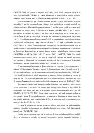 (OGILVIE, 2000). No entanto, o diagnóstico de SARA é mais difícil e requer a utilização de
apoio laboratorial (DUFFIELD et al., 2004). Além disso, os sinais clínicos, quando presentes,
aparecem muitas semanas após os episódios de acidose ruminal (GARRETT et al., 1999).
Nos casos agudos, em que existe um histórico confiável, o apoio laboratorial é raramente
necessário. O auxílio laboratorial mais valioso é uma avaliação do conteúdo ruminal para
achados subjetivos, pH e atividade dos protozoários. O líquido ruminal obtido através de sonda
ororuminal ou rumenocentese é cinza-leitoso e aquoso com odor ácido. O pH é variável,
dependendo da duração do quadro e da dieta, mas é diagnóstico se for menor que 5,0
(GONZÁLEZ & SILVA, 2006; OGILVIE, 2000). Por outro lado, se o pH ruminal estiver entre
5,0 e 5,5 é considerado anormal e sugestivo de SARA, ou, se associado a sinais clínicos, acidose
ruminal aguda ou hiperaguda. Já os valores de pH entre 5,6 e 5,8 são considerados marginais
(DUFFIELD et al., 2004). Uma montagem em lâmina revela que não há protozoários vivos no
líquido ruminal. A coloração de Gram mostra estreptococos com uma população predominante
de bastonetes Gram-positivos e outras formas mistas, principalmente Gram-negativas
(GONZÁLEZ & SILVA, 2006; MILLEO et al., 2007; OGILVIE, 2000). Um estudo
demonstrou que a rumenocentese é um teste de campo mais confiável que a sonda ororuminal
para mensurar o pH ruminal, isto porque com a sonda pode haver contaminação do conteúdo
ruminal com a saliva e mascarar os resultados (DUFFIELD et al., 2004).
O leucograma revela um desvio degenerativo para a esquerda. A hemoconcentração é
evidente pelo hematócrito. Os valores normais de hematócrito, de 30 a 32%, se elevam a 50 a
60% nos estágios finais e são acompanhados por diminuição da pressão sangüínea (HOWARD,
1986; OGILVIE, 2000). Os níveis sangüíneos de lactato e fosfato inorgânico se elevam, ao
passo que o pH e o bicarbonato sangüíneo decrescem consideravelmente. Na maioria dos casos
há uma leve hipocalcemia, provavelmente devido à má absorção temporária (HOWARD, 1986).
As atividades das enzimas séricas em gado alimentado com cevada por vários meses
foram mensuradas e revelaram que ocorre lesão hepatocelular durante a fase inicial da
alimentação com grãos, mas que a recuperação ocorre aproximadamente após um mês
(MARUTA & ORTOLANI, 2002). Outro estudo sugeriu que a atividade sérica da amilase, as
concentrações séricas de colesterol e potássio e a concentração plasmática de ácidos graxos não-
esterificados podem ser úteis no diagnóstico de SARA, no entanto mais pesquisas devem ser
desenvolvidas (BROWN et al., 2000).
O exame de urina mostra um decréscimo no volume, aumento na gravidade específica,
acidúria e glicosúria (freqüentemente um indicador diagnóstico em ovinos). O pH da urina pode
cair próximo a 5 (OGILVIE, 2000).
Estudos recentes demonstraram que as proteínas de fase aguda haptoglobina e amilóide
sérico A encontram-se elevadas em animais com acidose ruminal subaguda, indicando a
9
 