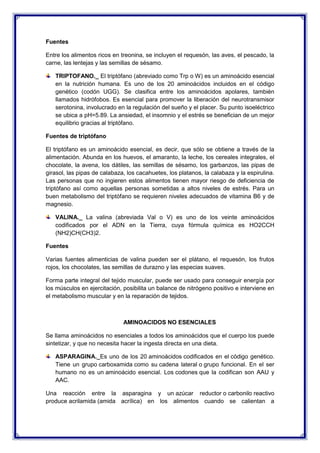 Fuentes
Entre los alimentos ricos en treonina, se incluyen el requesón, las aves, el pescado, la
carne, las lentejas y las semillas de sésamo.
TRIPTOFANO._ El triptófano (abreviado como Trp o W) es un aminoácido esencial
en la nutrición humana. Es uno de los 20 aminoácidos incluidos en el código
genético (codón UGG). Se clasifica entre los aminoácidos apolares, también
llamados hidrófobos. Es esencial para promover la liberación del neurotransmisor
serotonina, involucrado en la regulación del sueño y el placer. Su punto isoeléctrico
se ubica a pH=5.89. La ansiedad, el insomnio y el estrés se benefician de un mejor
equilibrio gracias al triptófano.
Fuentes de triptófano
El triptófano es un aminoácido esencial, es decir, que sólo se obtiene a través de la
alimentación. Abunda en los huevos, el amaranto, la leche, los cereales integrales, el
chocolate, la avena, los dátiles, las semillas de sésamo, los garbanzos, las pipas de
girasol, las pipas de calabaza, los cacahuetes, los platanos, la calabaza y la espirulina.
Las personas que no ingieren estos alimentos tienen mayor riesgo de deficiencia de
triptófano así como aquellas personas sometidas a altos niveles de estrés. Para un
buen metabolismo del triptófano se requieren niveles adecuados de vitamina B6 y de
magnesio.
VALINA._ La valina (abreviada Val o V) es uno de los veinte aminoácidos
codificados por el ADN en la Tierra, cuya fórmula química es HO2CCH
(NH2)CH(CH3)2.
Fuentes
Varias fuentes alimenticias de valina pueden ser el plátano, el requesón, los frutos
rojos, los chocolates, las semillas de durazno y las especias suaves.
Forma parte integral del tejido muscular, puede ser usado para conseguir energía por
los músculos en ejercitación, posibilita un balance de nitrógeno positivo e interviene en
el metabolismo muscular y en la reparación de tejidos.
AMINOACIDOS NO ESENCIALES
Se llama aminoácidos no esenciales a todos los aminoácidos que el cuerpo los puede
sintetizar, y que no necesita hacer la ingesta directa en una dieta.
ASPARAGINA._Es uno de los 20 aminoácidos codificados en el código genético.
Tiene un grupo carboxamida como su cadena lateral o grupo funcional. En el ser
humano no es un aminoácido esencial. Los codones que la codifican son AAU y
AAC.
Una reacción entre la asparagina y un azúcar reductor o carbonilo reactivo
produce acrilamida (amida acrílica) en los alimentos cuando se calientan a
 