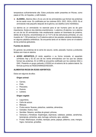 temperatura suficientemente alta. Estos productos están presentes en frituras, como
papas al hilo, en hojuelas, y café tostado.
ALANINA._Alanina (Ala o A) es uno de los aminoácidos que forman las proteínas
de los seres vivos. Es codificada por los codones GCU, GCC, GCA y GCG. Es el
aminoácido más pequeño después de la glicina y se clasifica como hidrófobico.
La alanina es un aminoácido no esencial para el ser humano pero es de gran
importancia. Existe en dos distintos enantiómeros - L-alanina y D-alanina. La L-alanina
es uno de los 20 aminoácidos más ampliamente usados en biosíntesis de proteína,
detrás de la leucina, encontrándose en un 7,8 % de las estructuras primarias, en una
muestra de 1.150 proteínas.2 La D-alanina está en las paredes celulares bacteriales y
en algunos péptidos antibióticos. Se encuentra tanto en el interior como en el exterior
de las proteínas globulares.
Fuentes de alanina
En general, las proteínas de la carne de vacuno, cerdo, pescado, huevos y productos
lácteos son ricas en alanina.
ACIDO ASPARTICO._El ácido aspártico o su forma ionizada, el aspartato
(símbolos Asp y D) es uno de los veinte aminoácidos con los que las células
forman las proteínas. En el ARN se encuentra codificado por los codones GAU o
GAC. Presenta un grupo carboxilo (-COOH) en el extremo de la cadena lateral. Su
fórmula química es HO2CCH(NH2)CH2CO2H..
ALIMENTOS RICOS EN ÁCIDO ASPÁRTICO:
Estos son algunos de ellos:
Origen animal:
Carnes.
Pollo.
Pescados.
Huevos.
Lácteos.
Origen vegetal:
Legumbres.
Caña de azúcar.
Melazas.
Frutos secos: Nueces, pistachos, castañas, almendras.
Cereales: Avena, maíz.
Semillas: Sésamo, semillas de girasol, piñones.
Verduras y Hortalizas: Espárragos, espinacas, calabaza, patatas, zanahorias,
berenjenas, pimientos, apio, lechuga, achicoria, ajos, cebollas.
Frutas: Albaricoque, ciruelas, naranjas, peras, papaya, plátanos, uvas, mangos,
higos, manzanas, grosellas.
 