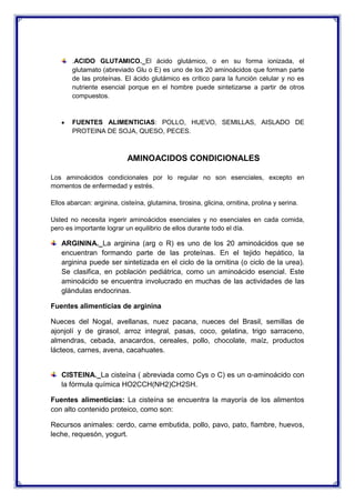 .ACIDO GLUTAMICO._El ácido glutámico, o en su forma ionizada, el
glutamato (abreviado Glu o E) es uno de los 20 aminoácidos que forman parte
de las proteínas. El ácido glutámico es crítico para la función celular y no es
nutriente esencial porque en el hombre puede sintetizarse a partir de otros
compuestos.
FUENTES ALIMENTICIAS: POLLO, HUEVO, SEMILLAS, AISLADO DE
PROTEINA DE SOJA, QUESO, PECES.
AMINOACIDOS CONDICIONALES
Los aminoácidos condicionales por lo regular no son esenciales, excepto en
momentos de enfermedad y estrés.
Ellos abarcan: arginina, cisteína, glutamina, tirosina, glicina, ornitina, prolina y serina.
Usted no necesita ingerir aminoácidos esenciales y no esenciales en cada comida,
pero es importante lograr un equilibrio de ellos durante todo el día.
ARGININA._La arginina (arg o R) es uno de los 20 aminoácidos que se
encuentran formando parte de las proteínas. En el tejido hepático, la
arginina puede ser sintetizada en el ciclo de la ornitina (o ciclo de la urea).
Se clasifica, en población pediátrica, como un aminoácido esencial. Este
aminoácido se encuentra involucrado en muchas de las actividades de las
glándulas endocrinas.
Fuentes alimenticias de arginina
Nueces del Nogal, avellanas, nuez pacana, nueces del Brasil, semillas de
ajonjolí y de girasol, arroz integral, pasas, coco, gelatina, trigo sarraceno,
almendras, cebada, anacardos, cereales, pollo, chocolate, maíz, productos
lácteos, carnes, avena, cacahuates.
CISTEINA._La cisteína ( abreviada como Cys o C) es un α-aminoácido con
la fórmula química HO2CCH(NH2)CH2SH.
Fuentes alimenticias: La cisteína se encuentra la mayoría de los alimentos
con alto contenido proteico, como son:
Recursos animales: cerdo, carne embutida, pollo, pavo, pato, fiambre, huevos,
leche, requesón, yogurt.
 