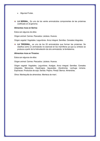 Algunas Frutas.
LA SERINA._ Es uno de los veinte aminoácidos componentes de las proteínas
codificado en el genoma.
Alimentos ricos en Serina:
Estos son algunos de ellos:
Origen animal: Carnes. Pescados. Lácteos. Huevos.
Origen vegetal: Vegetales. Legumbres. Arroz integral. Semillas. Cereales integrales.
LA TIROSINA._ es uno de los 20 aminoácidos que forman las proteínas. Se
clasifica como un aminoácido no esencial en los mamíferos ya que su síntesis se
produce a partir de la hidroxilación de otro aminoácido: la fenilalanina.
Alimentos ricos en Tirosina:
Estos son algunos de ellos:
Origen animal: Carnes. Pescados. Lácteos. Huevos.
Origen vegetal: Vegetales. Legumbres. Acelgas. Arroz integral. Semillas. Cereales
integrales. Manzanas. Espárragos. Aguacates. Zanahorias. Lechuga romana.
Espinacas. Productos de soja. Sandia. Pepino. Perejil. Berros. Almendras.
Otros: Mantequilla de almendras. Manteca de maní.
 