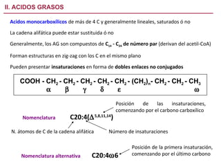 II. ACIDOS GRASOS

 Acidos monocarboxílicos de más de 4 C y generalmente lineales, saturados ó no
 La cadena alifática puede estar sustituida ó no

 Generalmente, los AG son compuestos de C14 - C24 de número par (derivan del acetil-CoA)

 Forman estructuras en zig-zag con los C en el mismo plano

 Pueden presentar insaturaciones en forma de dobles enlaces no conjugados

     COOH - CH2 - CH2 - CH2 - CH2 - CH2 - (CH2)n- CH2 - CH2 - CH3
            α     β      γ     δ     ε                         ω

                                                   Posición de     las    insaturaciones,
                                                   comenzando por el carbono carboxílico
      Nomenclatura          C20:4(∆ 5,8,11,14)
 N. átomos de C de la cadena alifática       Número de insaturaciones

                                                         Posición de la primera insaturación,
      Nomenclatura alternativa        C20:4ω6            comenzando por el último carbono
 