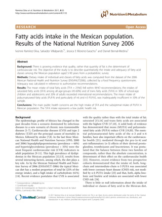 RESEARCH Open Access
Fatty acids intake in the Mexican population.
Results of the National Nutrition Survey 2006
Ivonne Ramírez-Silva, Salvador Villalpando*†
, Jessica E Moreno-Saracho†
and Daniel Bernal-Medina†
Abstract
Background: There is growing evidence that quality, rather that quantity of fat is the determinant of
cardiovascular risk. The objective of the study is to describe quantitatively the intake and adequacy of fatty acid
classes among the Mexican population aged 5-90 years from a probabilistic survey.
Methods: Dietary intake of individual and classes of fatty acids was computed from the dataset of the 2006
Mexican National Health and Nutrition Survey (ENSANUT2006), collected by a food frequency questionnaire.
Adequacy was calculated in reference to authoritative recommendations.
Results: The mean intake of total fatty acids (TFA ≈ 25%E) fell within WHO recommendations; the intakes of
saturated fatty acids (SFA) among all age-groups (45-60%) and of trans fatty acids (TrFA) in 30% of school-age
children and adolescents and 20% of adults exceeded international recommendations. The mean intake of
polyunsaturated fatty acids (PUFA) and particularly of n6 and n3 PUFAS, was inadequately insufficient in 50% of the
sample.
Conclusions: The main public health concerns are the high intake of SFA and the suboptimal intake of PUFA in
Mexican population. The TrFA intake represents a low public health risk.
Background
The epidemiologic profile of México has changed in the
past decades from a scenario dominated by infectious
diseases to a new scenario of chronic non-transmissible
diseases [1-7]. Cardiovascular diseases (CVD) and type 2
diabetes (T2D) are the principal causes of mortality in
Mexico, followed by stroke [7,8]. In the last three Mexi-
can National Health and Nutrition Surveys (1993, 2000
and 2006) hypoalphalipoproteinemia (prevalence = 60%)
and hypertriglyceridemia (prevalence = 35%) were the
most frequent cardiovascular risk (CVR) indicators in
adult population [9-11]. This high prevalence of dyslipi-
demias in the Mexican population [12,13], results from
several interacting factors, among which, the diet plays a
key role. As by the Mexican National Health and Nutri-
tion Survey of 2006 (ENSANUT-2006) the typical Mexi-
can diet has a modest proportion of total fat (25% of the
energy intake), and a high intake of carbohydrate (61%)
[14]. Recent evidence postulates that CVR is associated
with the quality rather than with the total intake of fat;
saturated [15,16] and trans fatty acids are associated
with the highest CVR [17,18]. A solid body of evidence
has demonstrated that mono (MUFA) and polyunsatu-
rated fatty acids (PUFA) reduce CVR [19,20]. The essen-
tial polyunsaturated fatty acids of the n-3 and n-6
families, have also important effects on the cardiovascu-
lar health [21]; mediated through the pro-(n-6) and
anti-inflammatory (n-3) effects of their derived prosta-
glandins, tromboxanes and leucotrienes. It was postu-
lated that the balance between these two families of
compounds, rather than the absolute concentration, is
determinant of their effect on the cardiovascular health
[22]. However, recent evidence from two prospective
cohorts demonstrated that the intake of, both, long-
chain and intermediate-chain n-3 PUFA was associated
with lower coronary heart disease (CHD) risk, not modi-
fied by n-6 PUFA intake [23] and that, both, alpha lino-
lenic and linoleic acid intakes are associated with lower
CHD risk [24].
There is little or null information about the intake of
individual or classes of fatty acid in the Mexican diet,
* Correspondence: svillalp@insp.mx
† Contributed equally
Centro de Investigación en Nutrición y Salud. Instituto Nacional de Salud
Pública, Cuernavaca Mor, México
Ramírez-Silva et al. Nutrition & Metabolism 2011, 8:33
http://www.nutritionandmetabolism.com/content/8/1/33
© 2011 Ramírez-Silva et al; licensee BioMed Central Ltd. This is an Open Access article distributed under the terms of the Creative
Commons Attribution License (http://creativecommons.org/licenses/by/2.0), which permits unrestricted use, distribution, and
reproduction in any medium, provided the original work is properly cited.
 