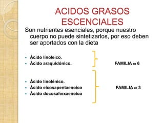 ACIDOS GRASOS
ESCENCIALES
Son nutrientes esenciales, porque nuestro
cuerpo no puede sintetizarlos, por eso deben
ser aportados con la dieta
Ácido linoleico.
 Ácido araquidónico.


Ácido linolénico.
 Ácido eicosapentaenoico
 Ácido docosahexaenoico

FAMILIA  6



FAMILIA  3

 