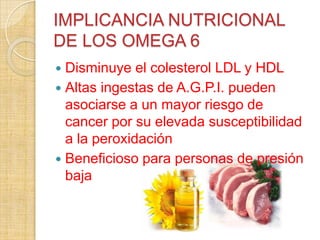 IMPLICANCIA NUTRICIONAL
DE LOS OMEGA 6
Disminuye el colesterol LDL y HDL
 Altas ingestas de A.G.P.I. pueden
asociarse a un mayor riesgo de
cancer por su elevada susceptibilidad
a la peroxidación
 Beneficioso para personas de presión
baja


 