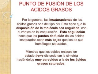 PUNTO DE FUSIÓN DE LOS
ACIDOS GRASOS
Por lo general, las insaturaciones de los
ácidos grasos son del tipo cis. Esto hace que la
disposición de la molécula sea angulada, con
el vértice en la insaturación. Esta angulación
hace que los puntos de fusión de las ácidos
insaturados sean más bajos que los de sus
homólogos saturados.
Mientras que los dobles enlaces en
estado trans distorsionan la simetría
haciéndolos muy parecidos a la de los ácidos
grasos saturados.

 